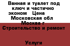 Ванная и туалет под ключ и частично, эконом › Цена ­ 100 - Московская обл., Москва г. Строительство и ремонт » Услуги   